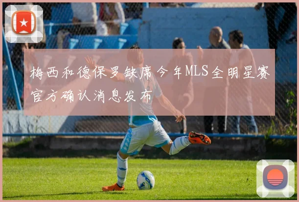 梅西和德保罗缺席今年MLS全明星赛官方确认消息发布