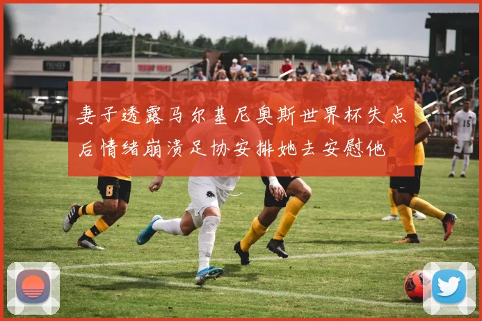 妻子透露马尔基尼奥斯世界杯失点后情绪崩溃足协安排她去安慰他