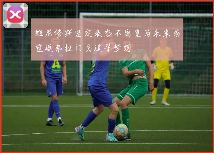 维尼修斯坚定表态不离皇马未来或重返弗拉门戈追寻梦想