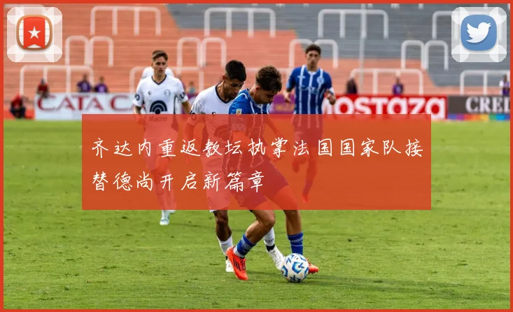 齐达内重返教坛执掌法国国家队接替德尚开启新篇章