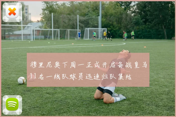 穆里尼奥下周一正式开启备战皇马11名一线队球员迅速归队集结
