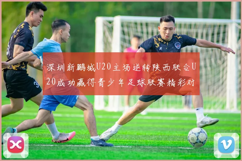 深圳新鹏城U20主场逆转陕西联合U20成功赢得青少年足球联赛精彩对决