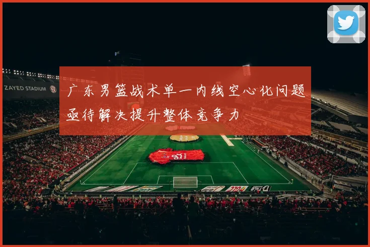 广东男篮战术单一内线空心化问题亟待解决提升整体竞争力