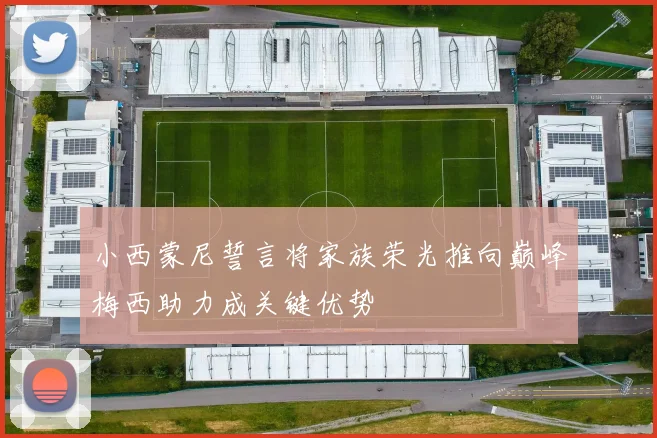 小西蒙尼誓言将家族荣光推向巅峰梅西助力成关键优势