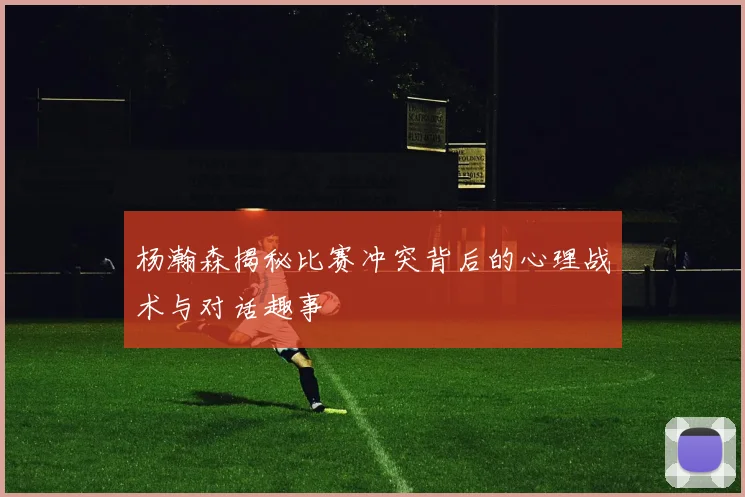 杨瀚森揭秘比赛冲突背后的心理战术与对话趣事