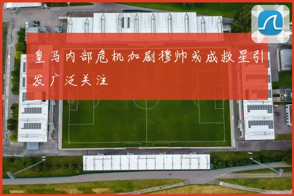 皇马内部危机加剧穆帅或成救星引发广泛关注