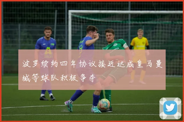 波罗续约四年协议接近达成皇马曼城等球队积极争夺