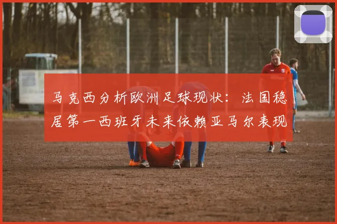 马克西分析欧洲足球现状：法国稳居第一西班牙未来依赖亚马尔表现