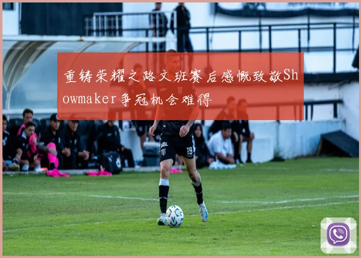 重铸荣耀之路文班赛后感慨致敬Showmaker争冠机会难得