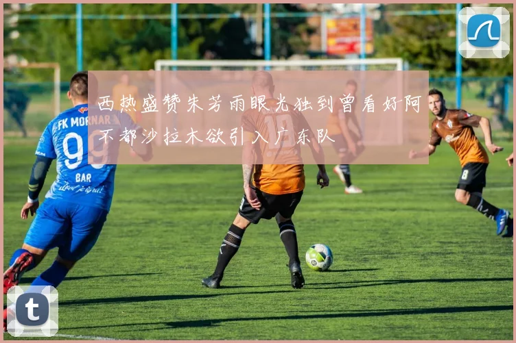 西热盛赞朱芳雨眼光独到曾看好阿不都沙拉木欲引入广东队