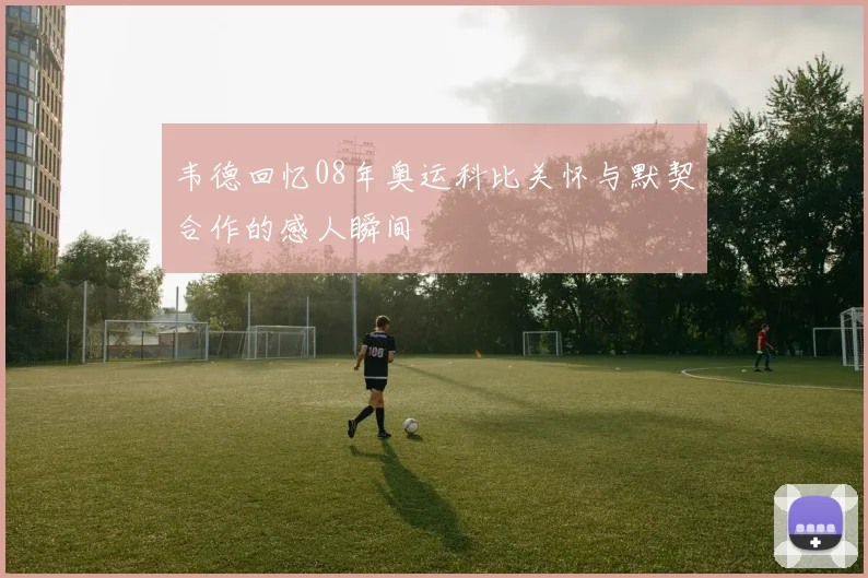 韦德回忆08年奥运科比关怀与默契合作的感人瞬间