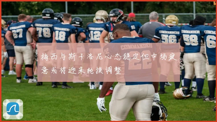 梅西与斯卡洛尼心态稳定但中场疲惫或将迎来轮换调整