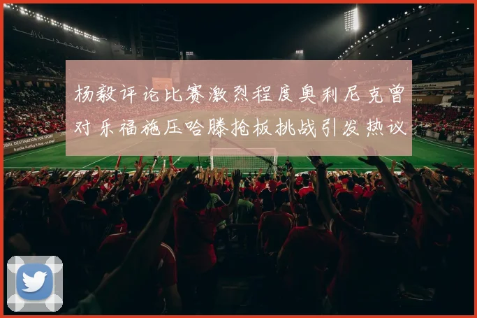 杨毅评论比赛激烈程度奥利尼克曾对乐福施压哈滕抢板挑战引发热议