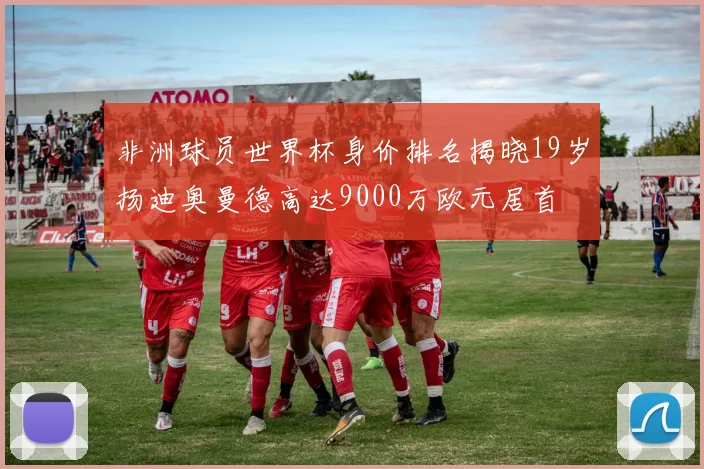 非洲球员世界杯身价排名揭晓19岁扬迪奥曼德高达9000万欧元居首