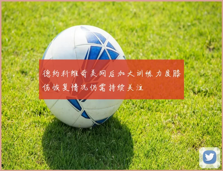 德约科维奇美网后加大训练力度膝伤恢复情况仍需持续关注