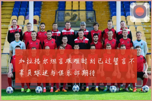 加拉格尔坦言艰难时刻已过誓言不辜负球迷与俱乐部期待