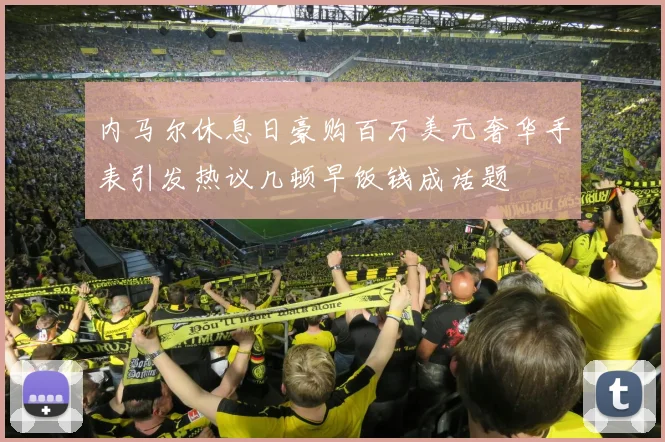 内马尔休息日豪购百万美元奢华手表引发热议几顿早饭钱成话题