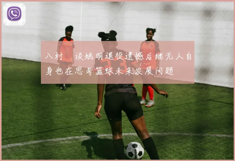八村塁谈姚明退役遗憾后继无人自身也在思考篮球未来发展问题