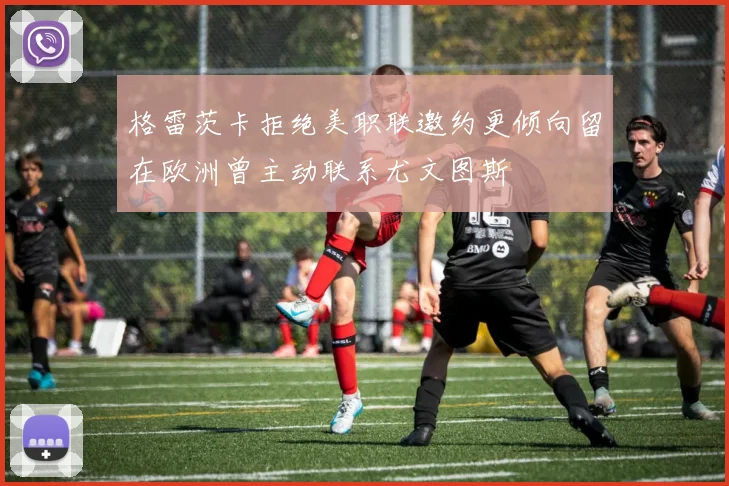 格雷茨卡拒绝美职联邀约更倾向留在欧洲曾主动联系尤文图斯