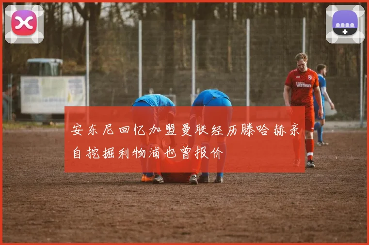 安东尼回忆加盟曼联经历滕哈赫亲自挖掘利物浦也曾报价
