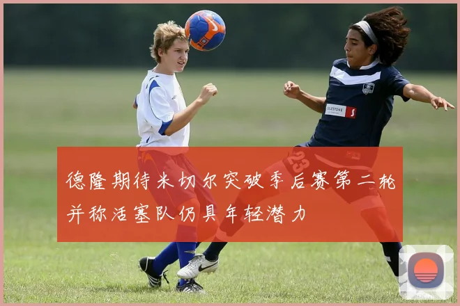 德隆期待米切尔突破季后赛第二轮并称活塞队仍具年轻潜力