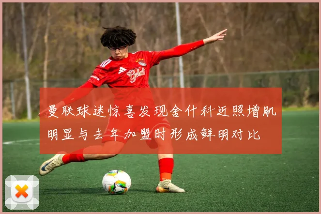 曼联球迷惊喜发现舍什科近照增肌明显与去年加盟时形成鲜明对比