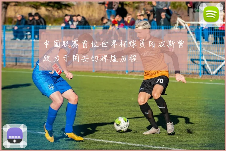 中国联赛首位世界杯球员冈波斯曾效力于国安的辉煌历程
