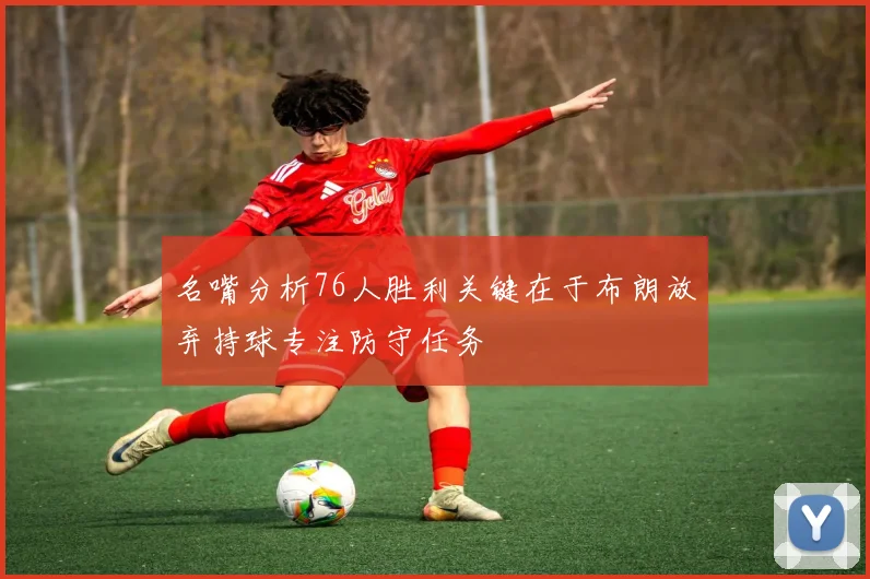 名嘴分析76人胜利关键在于布朗放弃持球专注防守任务