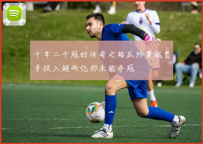 十年二十冠的传奇之路瓜帅曼城首季投入超两亿却未能夺冠