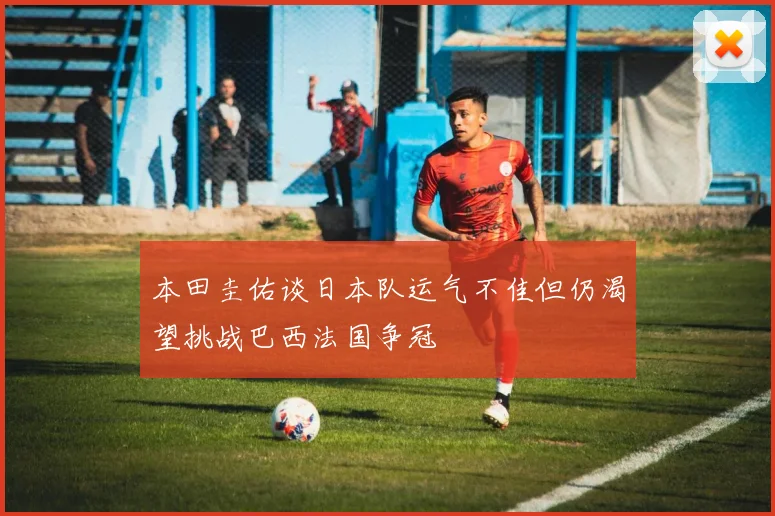 本田圭佑谈日本队运气不佳但仍渴望挑战巴西法国争冠