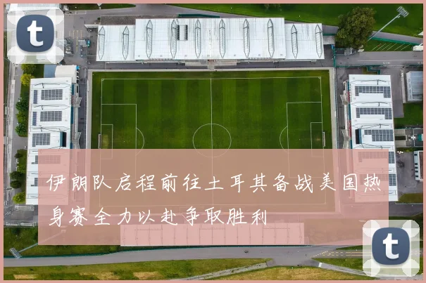 伊朗队启程前往土耳其备战美国热身赛全力以赴争取胜利