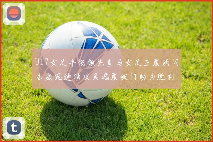 U17女足半场领先皇马女足王晨西闪击成宛迪助攻吴逸晨破门助力胜利